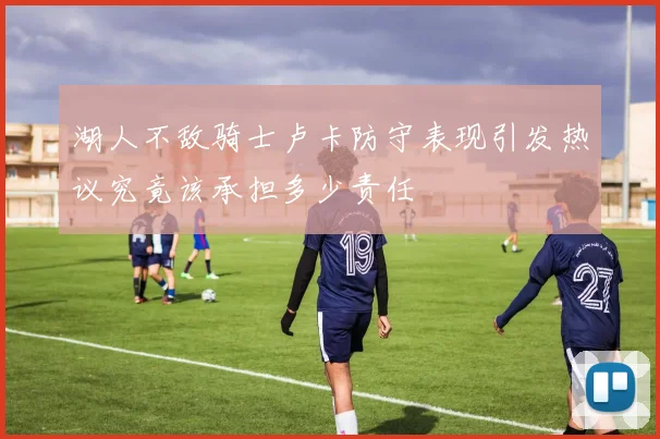 湖人不敌骑士卢卡防守表现引发热议究竟该承担多少责任