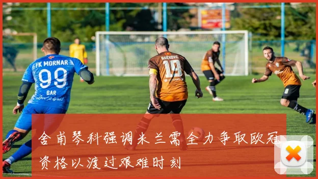 舍甫琴科强调米兰需全力争取欧冠资格以渡过艰难时刻