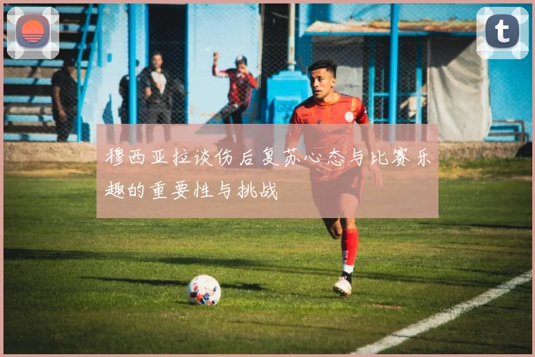 穆西亚拉谈伤后复苏心态与比赛乐趣的重要性与挑战