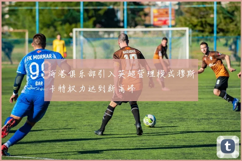 海港俱乐部引入英超管理模式穆斯卡特权力达到新高峰