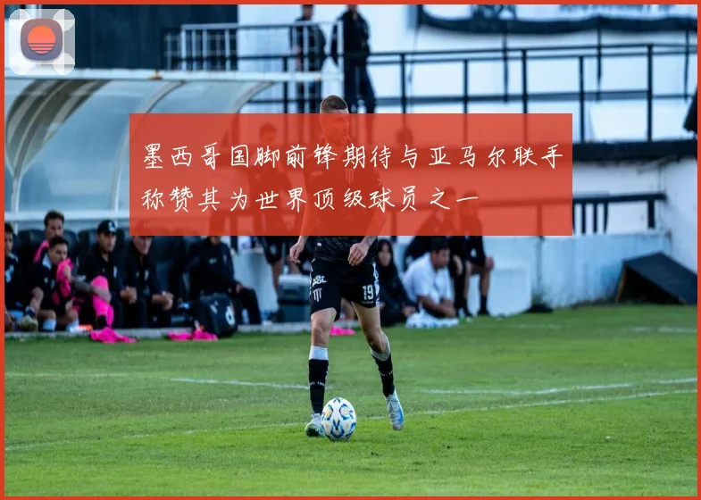 墨西哥国脚前锋期待与亚马尔联手称赞其为世界顶级球员之一