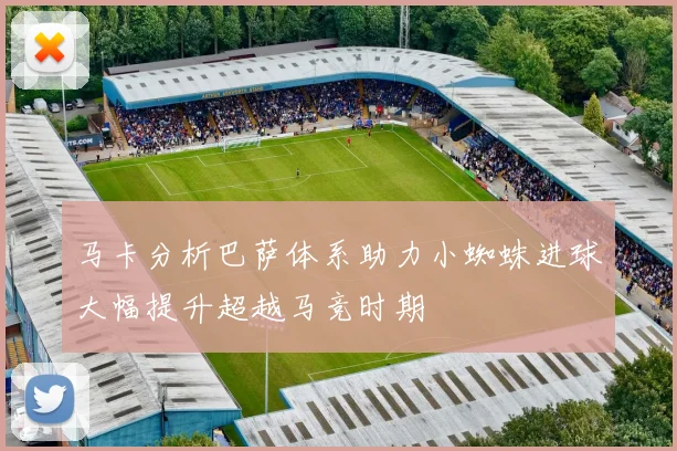 马卡分析巴萨体系助力小蜘蛛进球大幅提升超越马竞时期