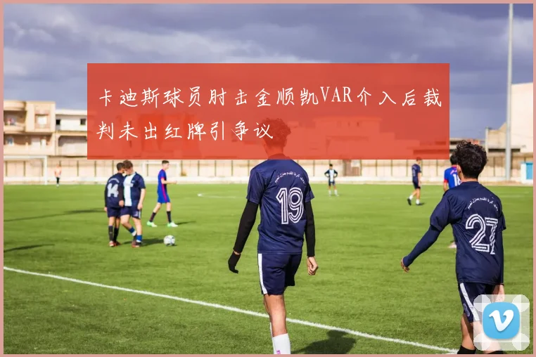 卡迪斯球员肘击金顺凯VAR介入后裁判未出红牌引争议