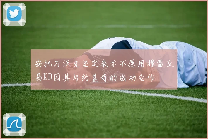 安托万沃克坚定表示不愿用穆雷交易KD因其与约基奇的成功合作