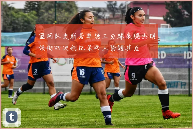 篮网队史新秀单场三分球表现杰明领衔四次创纪录两人紧随其后