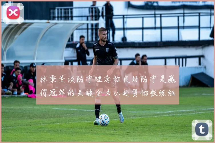 林秉圣谈防守理念称良好防守是赢得冠军的关键全力以赴贯彻教练组战术