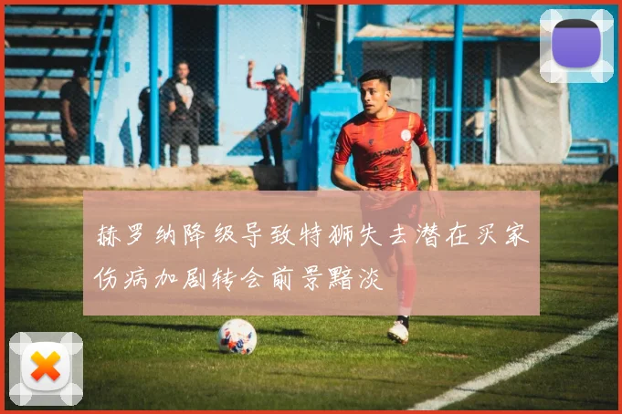 赫罗纳降级导致特狮失去潜在买家伤病加剧转会前景黯淡