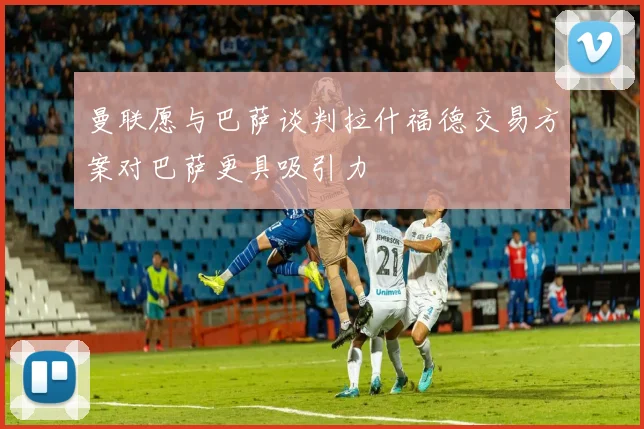 曼联愿与巴萨谈判拉什福德交易方案对巴萨更具吸引力