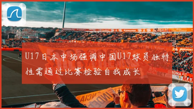 U17日本中场强调中国U17球员独特性需通过比赛检验自我成长
