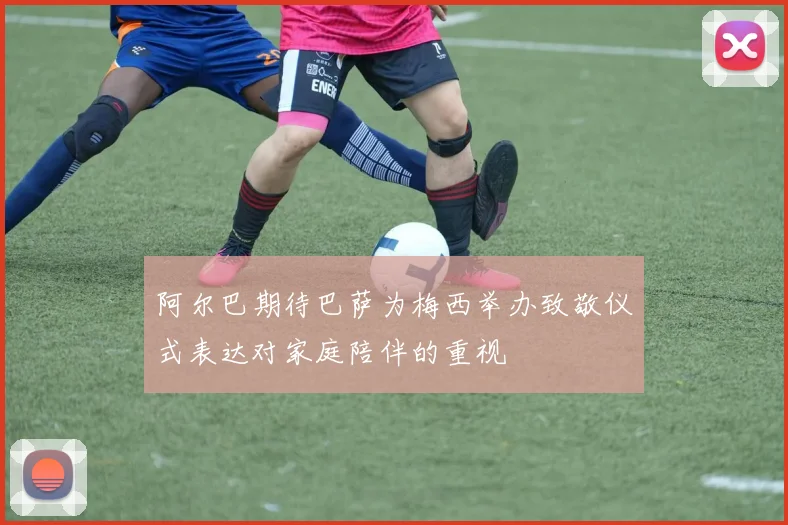 阿尔巴期待巴萨为梅西举办致敬仪式表达对家庭陪伴的重视