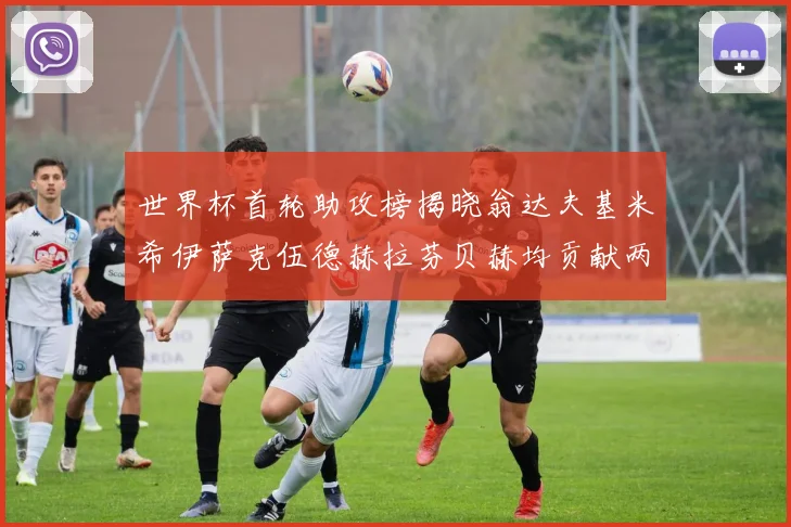 世界杯首轮助攻榜揭晓翁达夫基米希伊萨克伍德赫拉芬贝赫均贡献两次助攻
