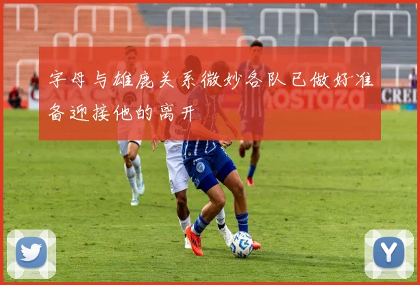 字母与雄鹿关系微妙各队已做好准备迎接他的离开