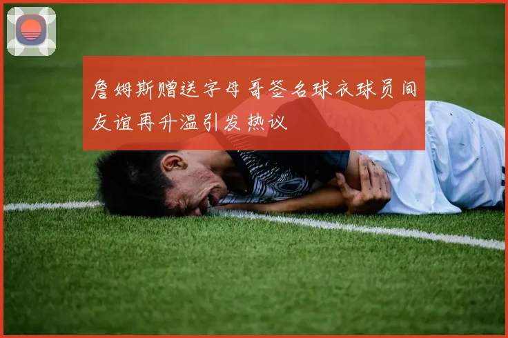 詹姆斯赠送字母哥签名球衣球员间友谊再升温引发热议