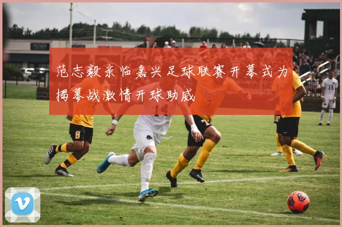 范志毅亲临嘉兴足球联赛开幕式为揭幕战激情开球助威