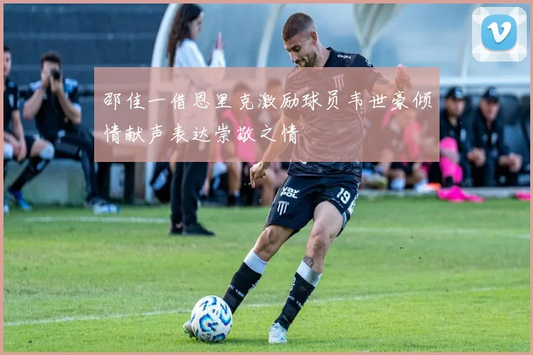邵佳一借恩里克激励球员韦世豪倾情献声表达崇敬之情