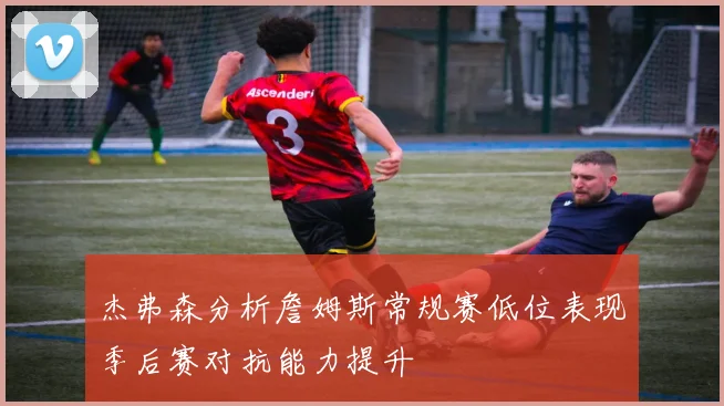 杰弗森分析詹姆斯常规赛低位表现季后赛对抗能力提升