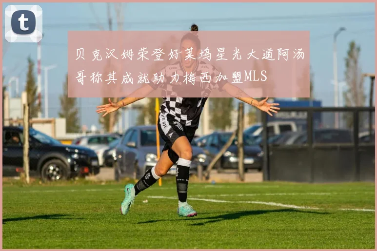 贝克汉姆荣登好莱坞星光大道阿汤哥称其成就助力梅西加盟MLS
